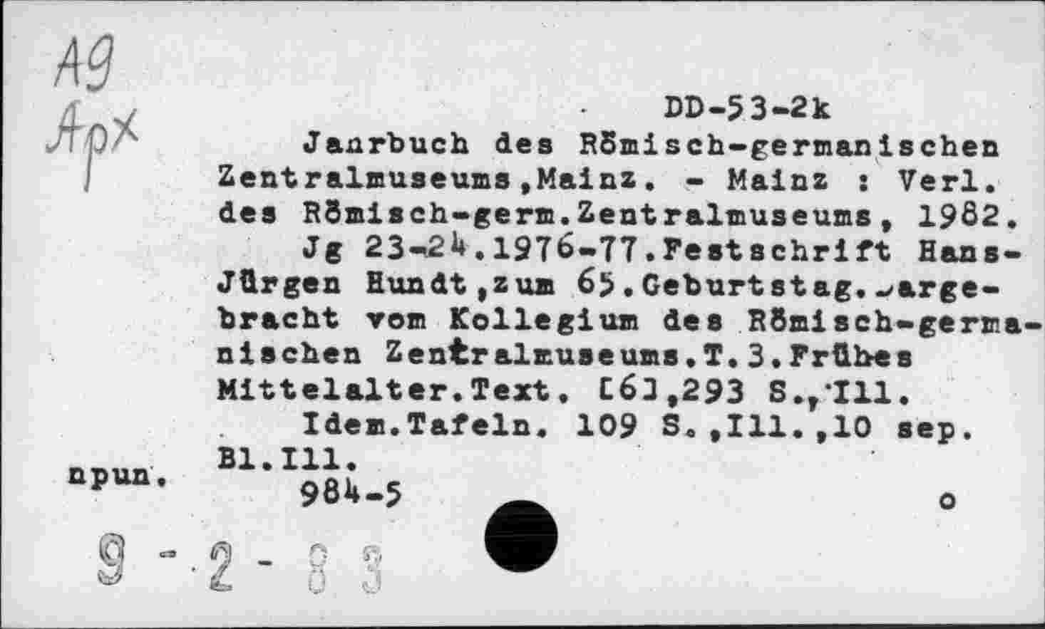 ﻿DD-53-2k
Janrbuch des RSmisch-germanischen Zentralmuseums»Mainz. - Mainz : Verl, des RSinisch-germ.Zentralmuseuns , 19Ô2.
Jg 23-21*. 197b-77 . Fest Schrift Hans-Jürgen Hundt,zum 65.Geburtstag.hergebracht vom Kollegium des R8misch-germa nischen Zentralmuseums.T.3.Frühes Mittelalter. Text. СбЈ,293 S.v*I11.
Idem.Tafeln. 109 S.,111.,10 sep. Bl.Ill.
984-5 Ä	о